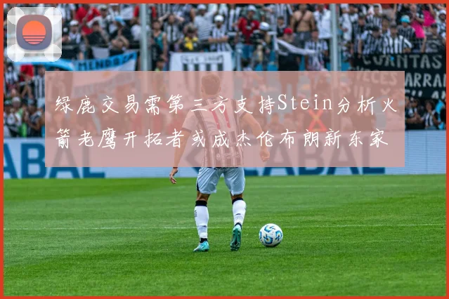 绿鹿交易需第三方支持Stein分析火箭老鹰开拓者或成杰伦布朗新东家