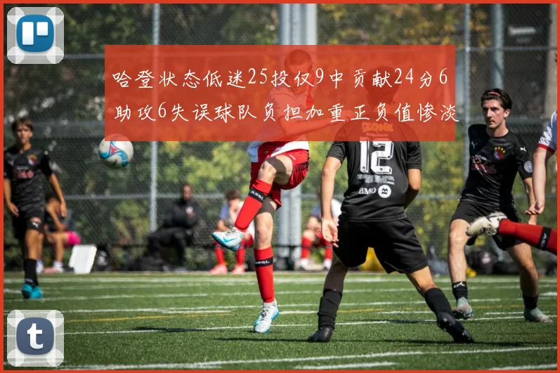 哈登状态低迷25投仅9中贡献24分6助攻6失误球队负担加重正负值惨淡6