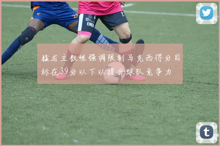 猛龙主教练强调限制马克西得分目标在39分以下以提升球队竞争力