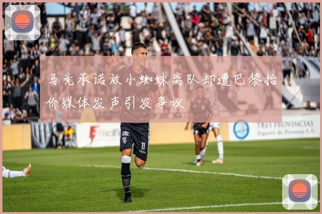 马竞承诺放小蜘蛛离队却遭巴黎抬价媒体发声引发争议