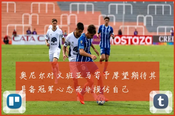 奥尼尔对文班亚马寄予厚望期待其具备冠军心态而非模仿自己