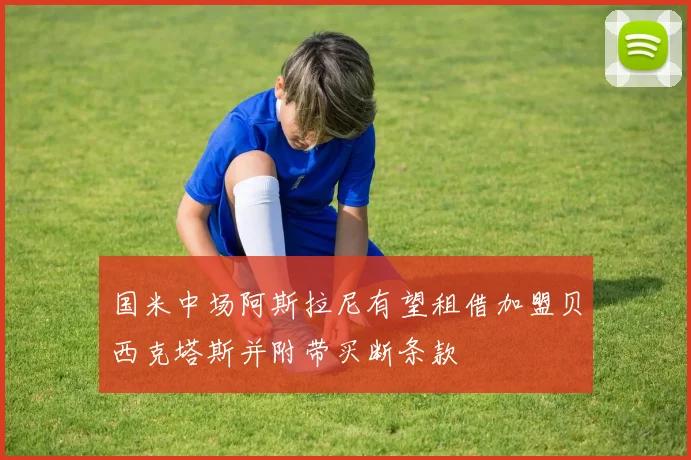 国米中场阿斯拉尼有望租借加盟贝西克塔斯并附带买断条款