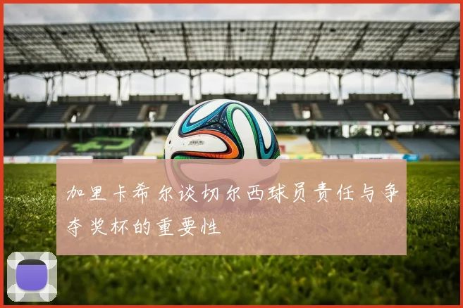 加里卡希尔谈切尔西球员责任与争夺奖杯的重要性