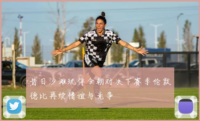 昔日沙滩玩伴今朝对决下赛季伦敦德比再续情谊与竞争