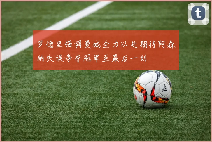 罗德里强调曼城全力以赴期待阿森纳失误争夺冠军至最后一刻