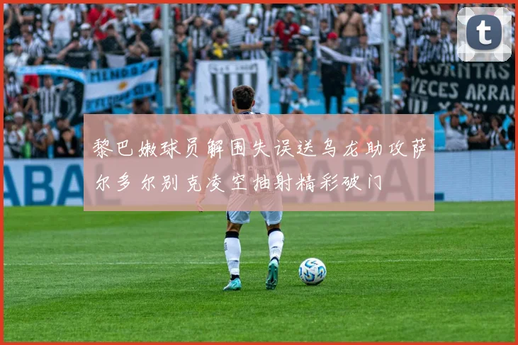 黎巴嫩球员解围失误送乌龙助攻萨尔多尔别克凌空抽射精彩破门