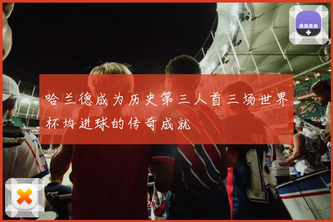 哈兰德成为历史第三人首三场世界杯均进球的传奇成就