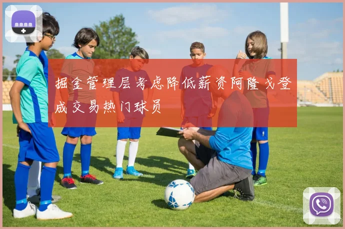 掘金管理层考虑降低薪资阿隆戈登成交易热门球员
