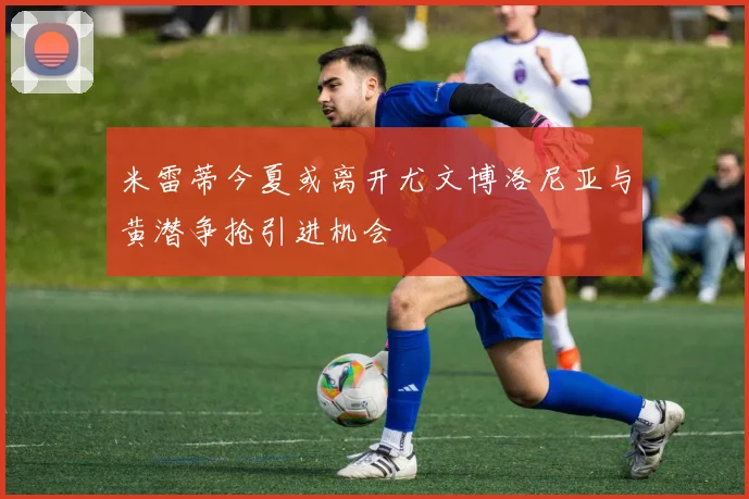 米雷蒂今夏或离开尤文博洛尼亚与黄潜争抢引进机会