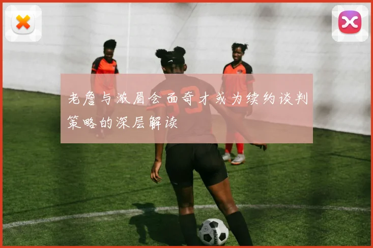 老詹与浓眉会面奇才或为续约谈判策略的深层解读