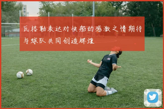 瓦格勒表达对快船的感激之情期待与球队共同创造辉煌