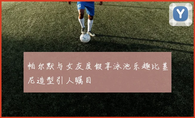 帕尔默与女友度假享泳池乐趣比基尼造型引人瞩目