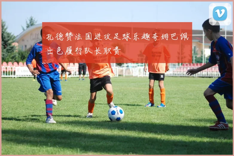 孔德赞法国进攻足球乐趣夸姆巴佩出色履行队长职责