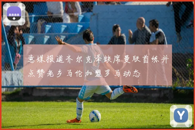 意媒报道齐尔克泽缺席曼联首练并点赞老乡马伦加盟罗马动态