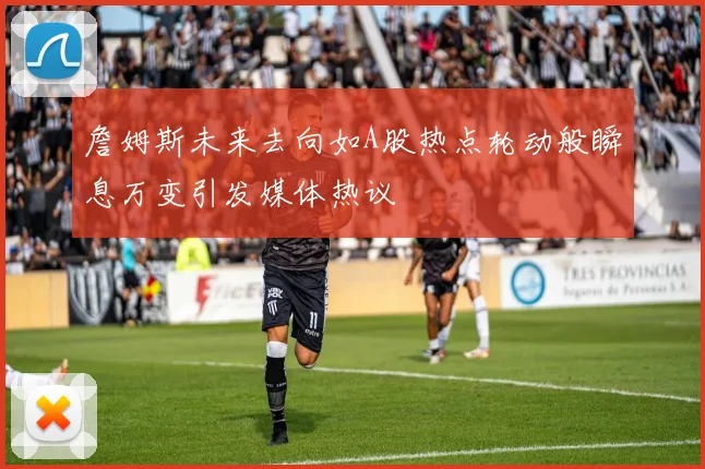 詹姆斯未来去向如A股热点轮动般瞬息万变引发媒体热议
