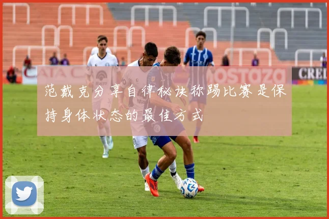 范戴克分享自律秘诀称踢比赛是保持身体状态的最佳方式