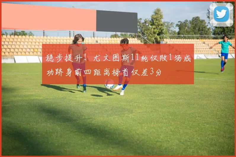 稳步提升！尤文图斯11轮仅败1场成功跻身前四距离榜首仅差3分