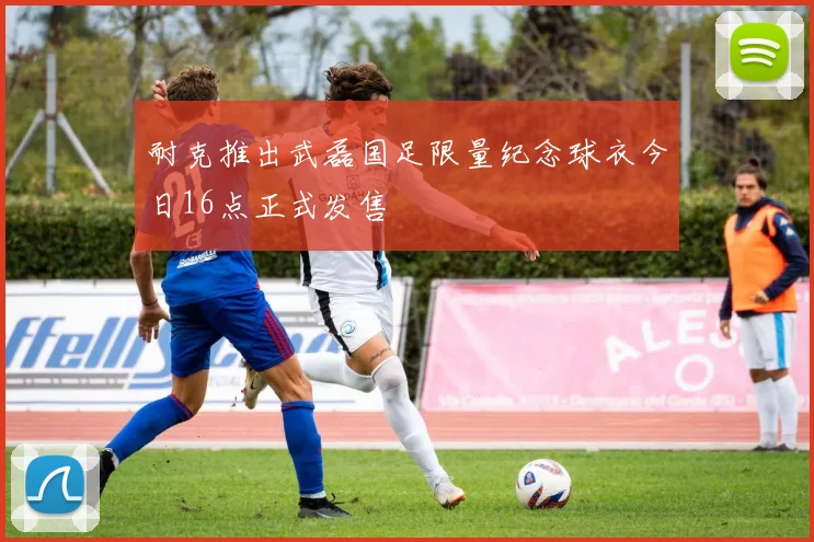 耐克推出武磊国足限量纪念球衣今日16点正式发售