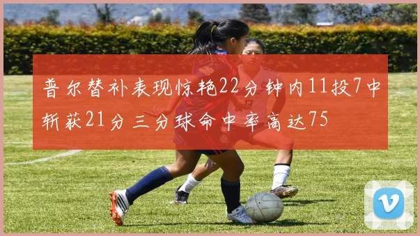 普尔替补表现惊艳22分钟内11投7中斩获21分三分球命中率高达75