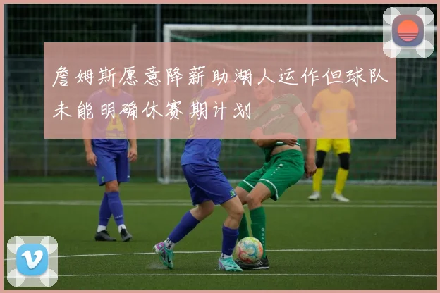 詹姆斯愿意降薪助湖人运作但球队未能明确休赛期计划